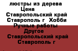 люстры из дерева › Цена ­ 2 000 - Ставропольский край, Ставрополь г. Хобби. Ручные работы » Другое   . Ставропольский край,Ставрополь г.